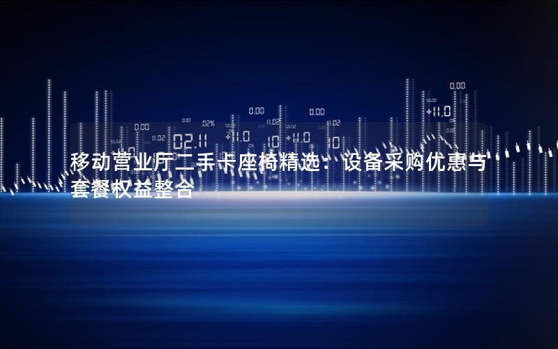 移动营业厅二手卡座椅精选：设备采购优惠与套餐权益整合