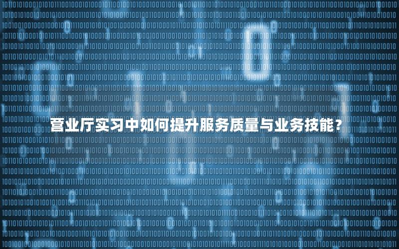 营业厅实习中如何提升服务质量与业务技能？