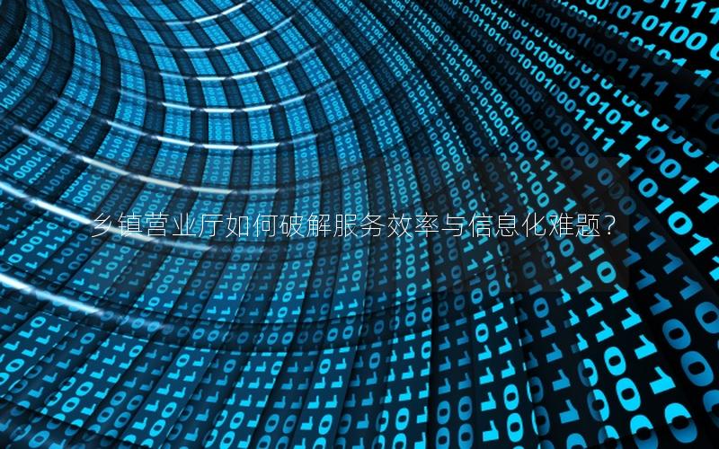 乡镇营业厅如何破解服务效率与信息化难题？