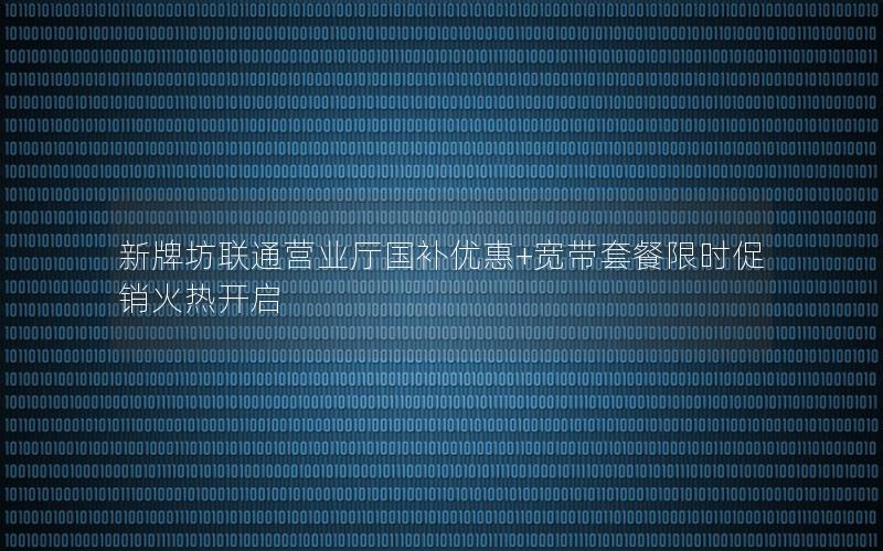 新牌坊联通营业厅国补优惠+宽带套餐限时促销火热开启