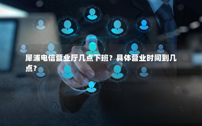 犀浦电信营业厅几点下班？具体营业时间到几点？