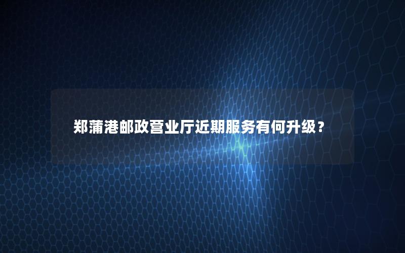 郑蒲港邮政营业厅近期服务有何升级？
