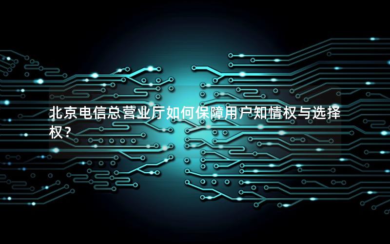 北京电信总营业厅如何保障用户知情权与选择权？