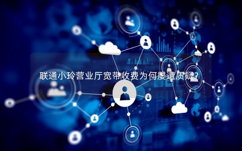 联通小玲营业厅宽带收费为何屡遭质疑？