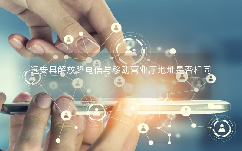 远安县解放路电信与移动营业厅地址是否相同？