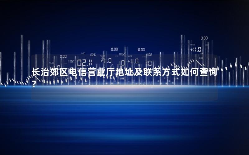 长治郊区电信营业厅地址及联系方式如何查询？