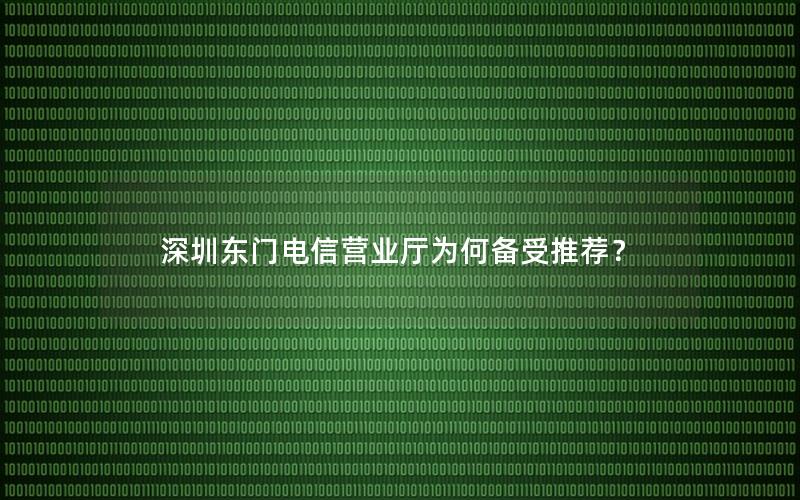 深圳东门电信营业厅为何备受推荐？