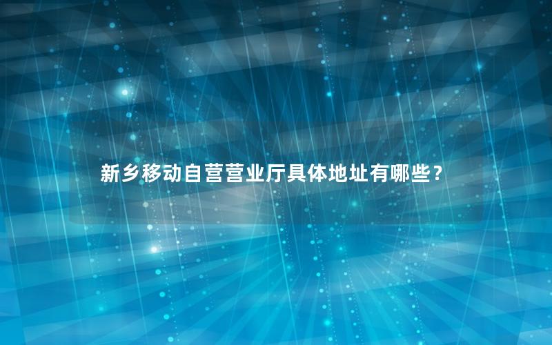 新乡移动自营营业厅具体地址有哪些？