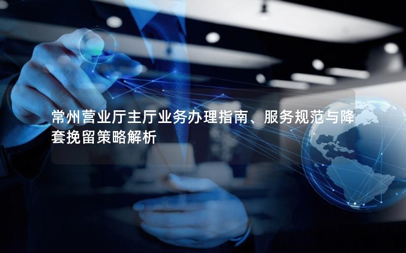 常州营业厅主厅业务办理指南、服务规范与降套挽留策略解析