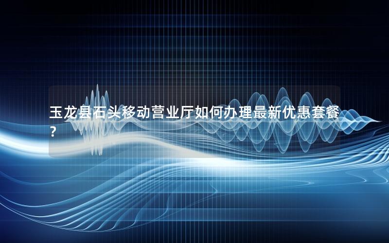 玉龙县石头移动营业厅如何办理最新优惠套餐？