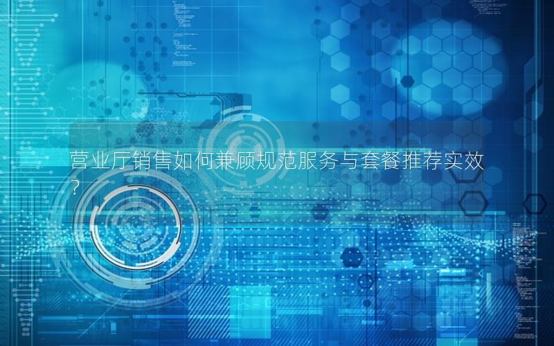 营业厅销售如何兼顾规范服务与套餐推荐实效？