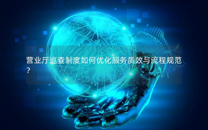 营业厅巡查制度如何优化服务质效与流程规范？