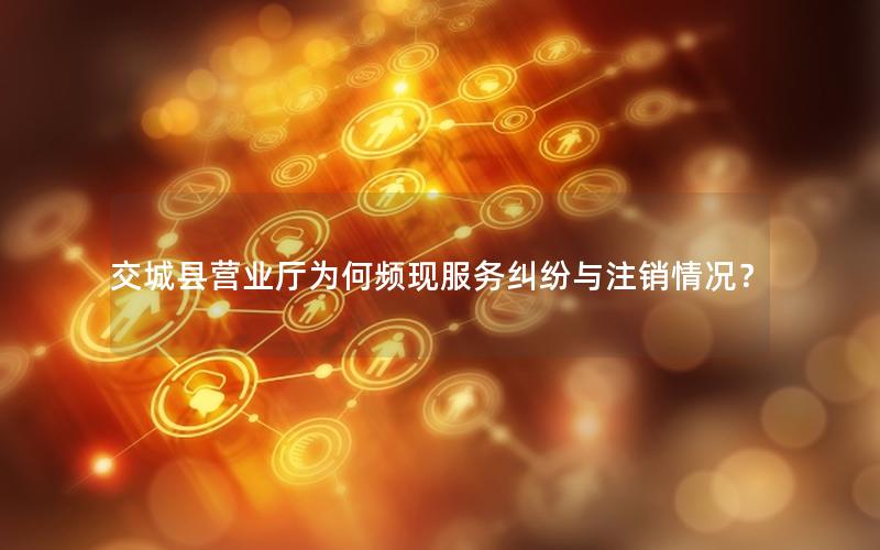 交城县营业厅为何频现服务纠纷与注销情况？
