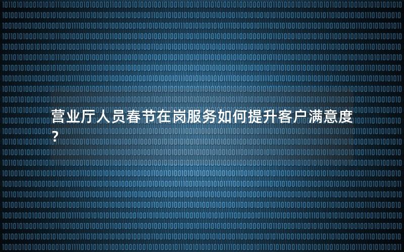 营业厅人员春节在岗服务如何提升客户满意度？