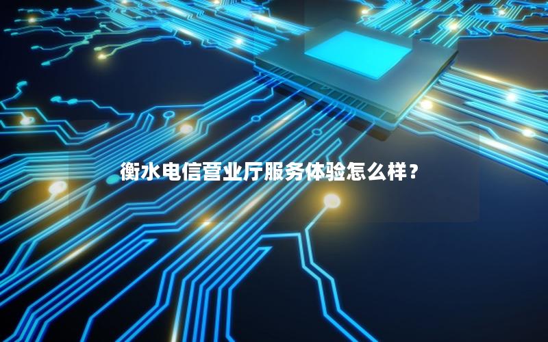 衡水电信营业厅服务体验怎么样？