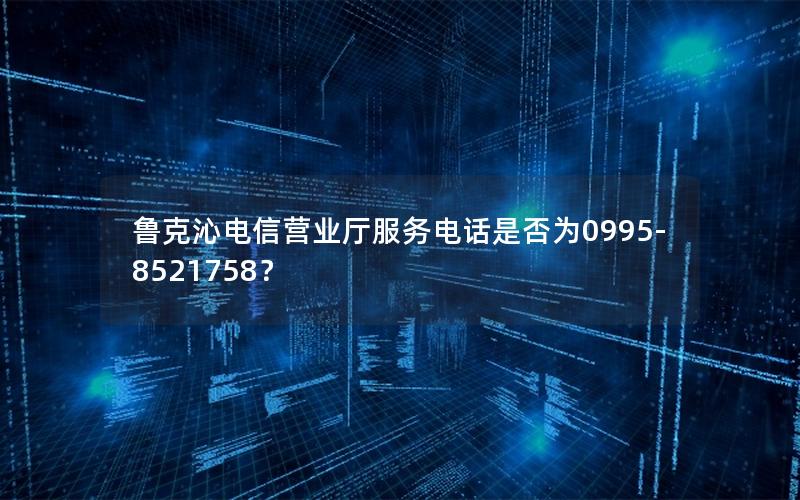 鲁克沁电信营业厅服务电话是否为0995-8521758？