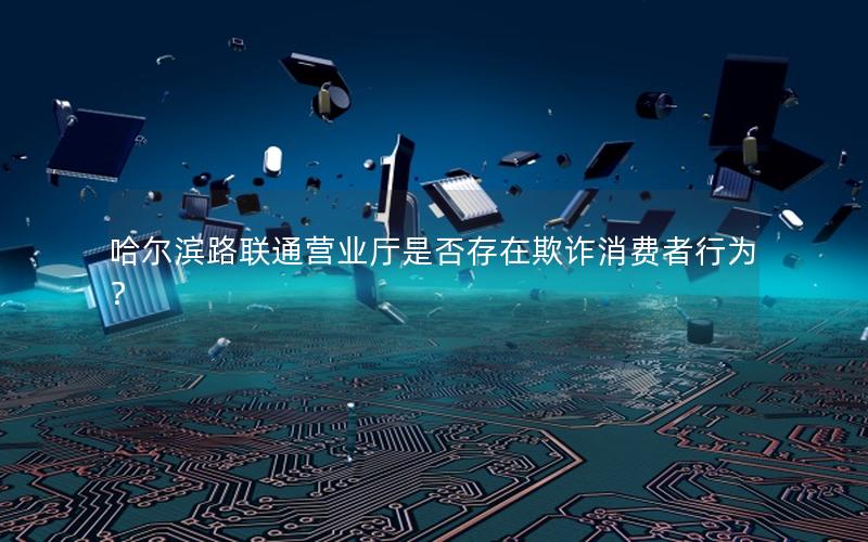 哈尔滨路联通营业厅是否存在欺诈消费者行为？