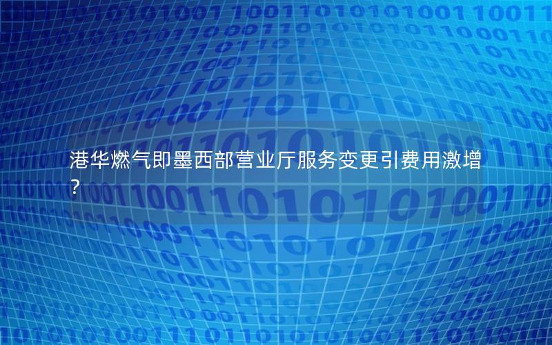 港华燃气即墨西部营业厅服务变更引费用激增？