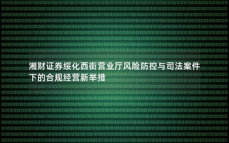 湘财证券绥化西街营业厅风险防控与司法案件下的合规经营新举措