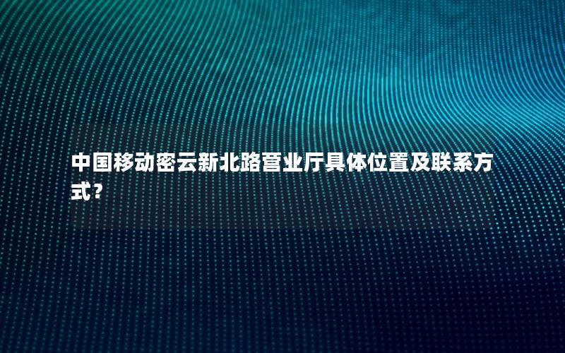中国移动密云新北路营业厅具体位置及联系方式？