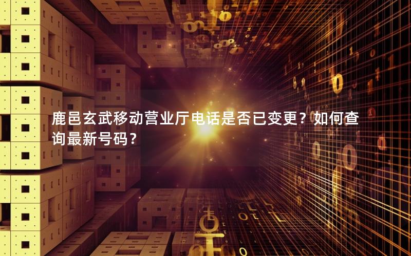 鹿邑玄武移动营业厅电话是否已变更？如何查询最新号码？