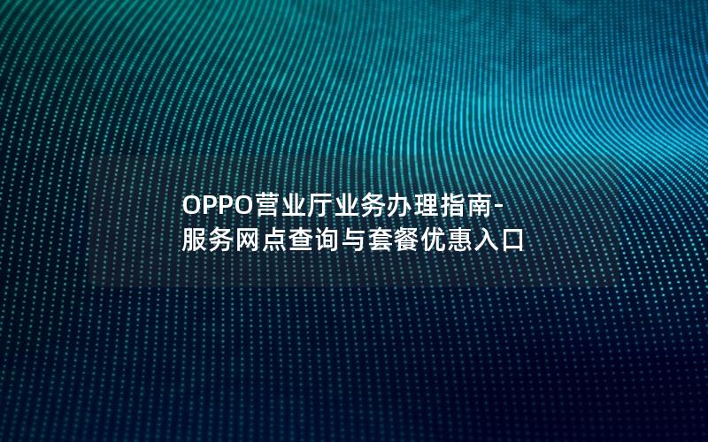 OPPO营业厅业务办理指南-服务网点查询与套餐优惠入口