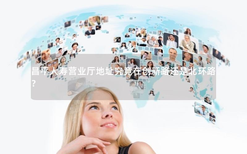 昌平人寿营业厅地址究竟在创新路还是北环路？