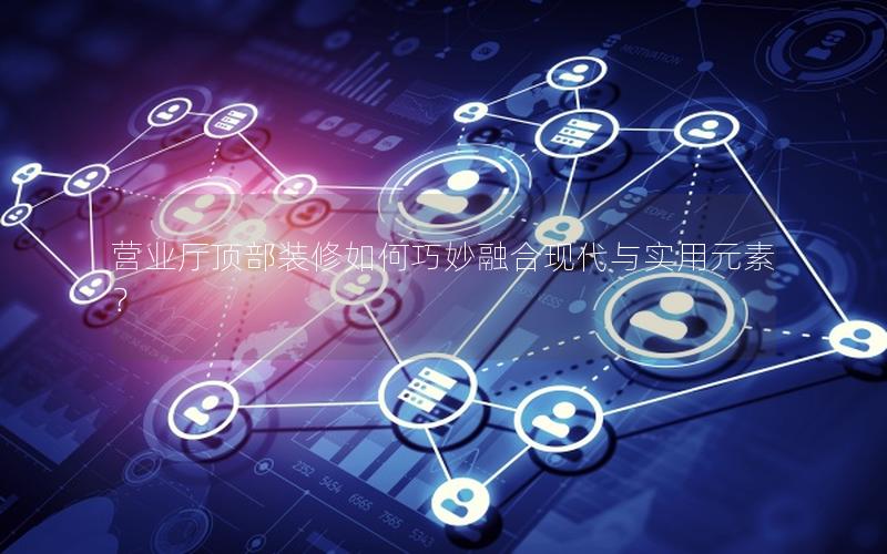 营业厅顶部装修如何巧妙融合现代与实用元素？