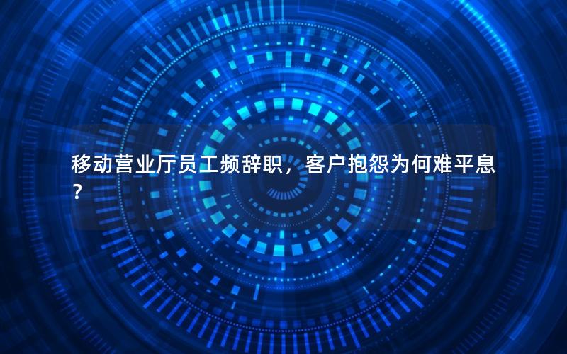 移动营业厅员工频辞职，客户抱怨为何难平息？
