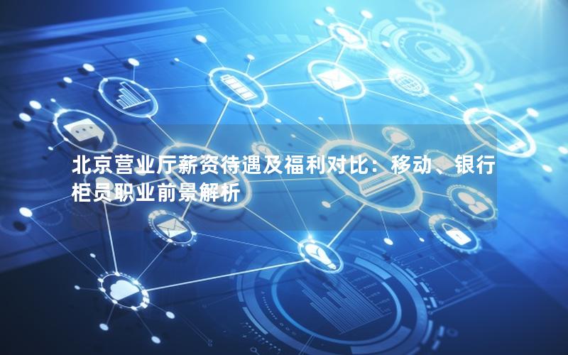 北京营业厅薪资待遇及福利对比：移动、银行柜员职业前景解析