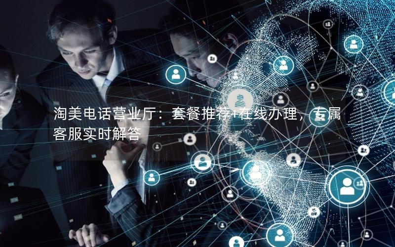 淘美电话营业厅：套餐推荐+在线办理，专属客服实时解答