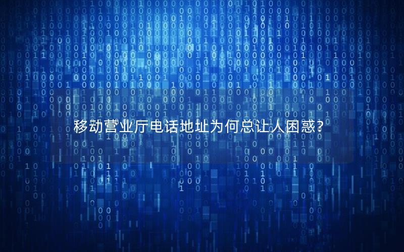 移动营业厅电话地址为何总让人困惑？