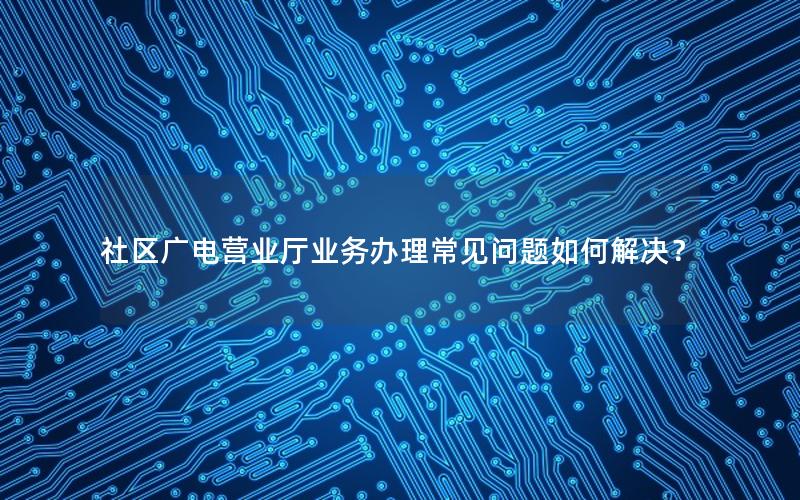 社区广电营业厅业务办理常见问题如何解决？