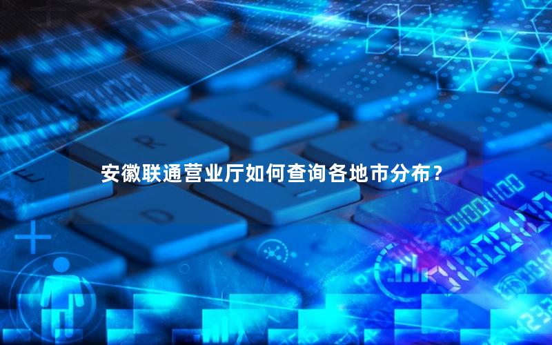 安徽联通营业厅如何查询各地市分布？