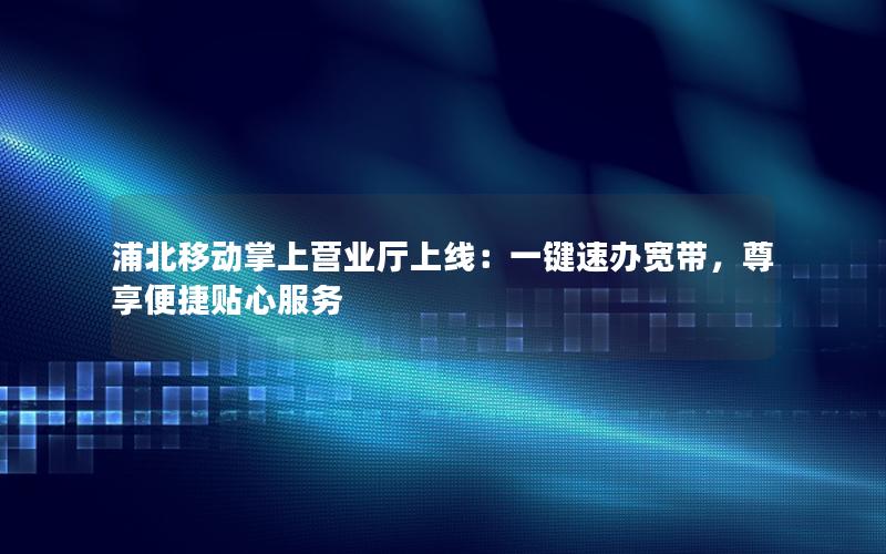 浦北移动掌上营业厅上线：一键速办宽带，尊享便捷贴心服务