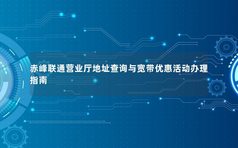 赤峰联通营业厅地址查询与宽带优惠活动办理指南