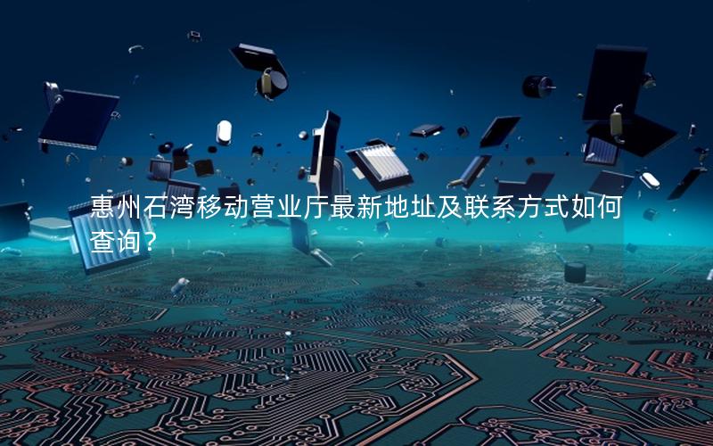惠州石湾移动营业厅最新地址及联系方式如何查询？