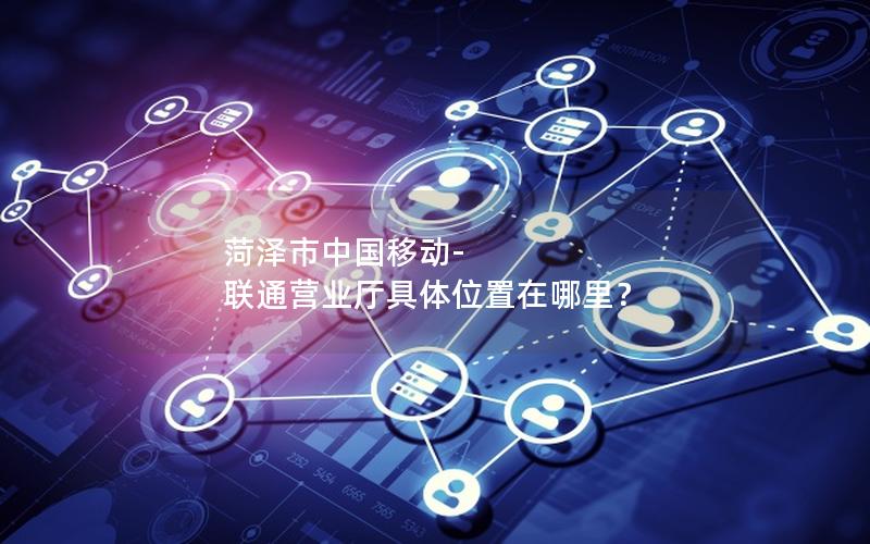 菏泽市中国移动-联通营业厅具体位置在哪里？