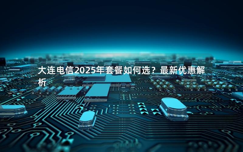 大连电信2025年套餐如何选？最新优惠解析