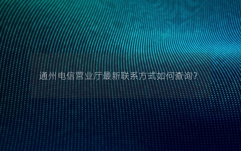 通州电信营业厅最新联系方式如何查询？