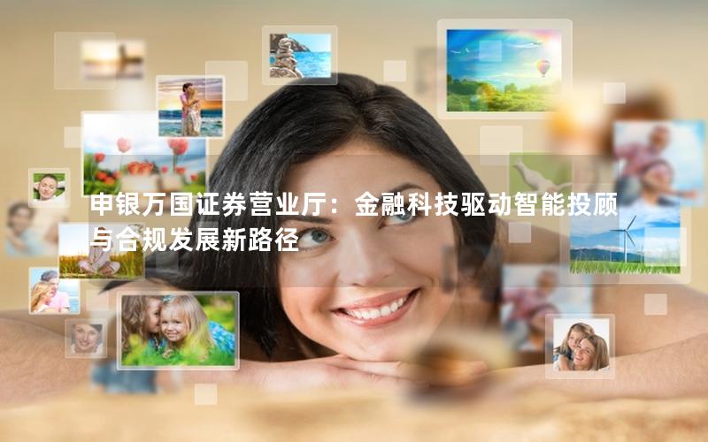 申银万国证券营业厅：金融科技驱动智能投顾与合规发展新路径
