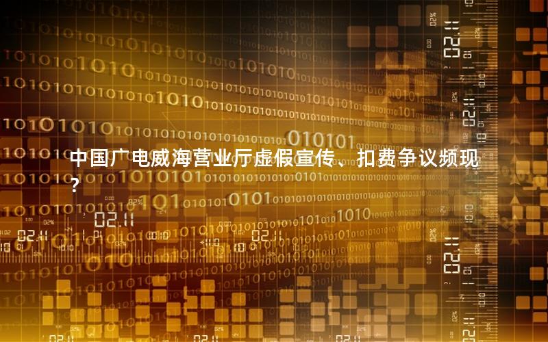 中国广电威海营业厅虚假宣传、扣费争议频现？