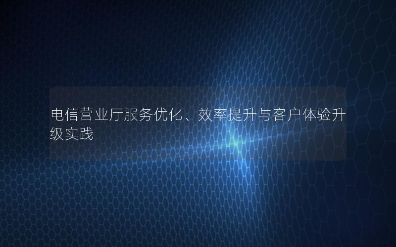 电信营业厅服务优化、效率提升与客户体验升级实践