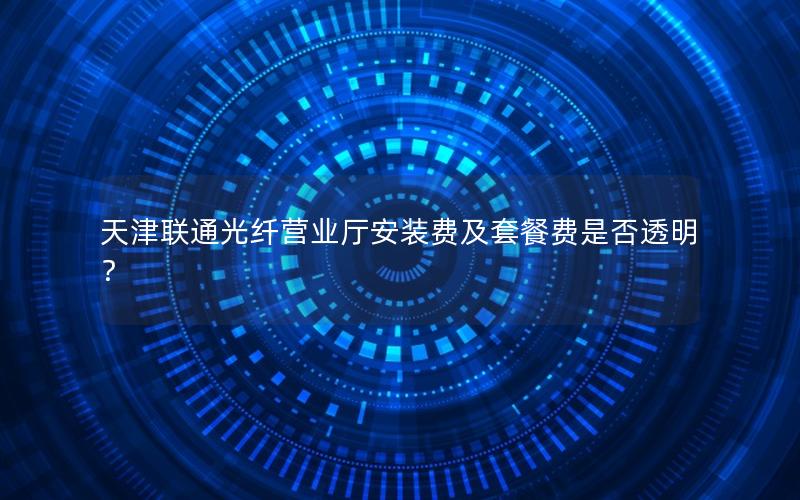 天津联通光纤营业厅安装费及套餐费是否透明？