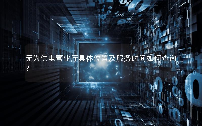 无为供电营业厅具体位置及服务时间如何查询？
