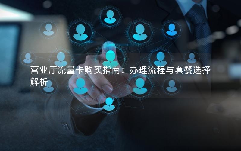 营业厅流量卡购买指南：办理流程与套餐选择解析