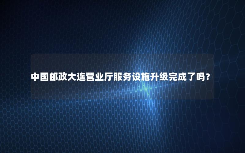 中国邮政大连营业厅服务设施升级完成了吗？