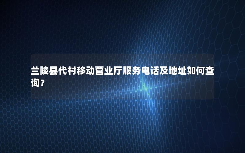 兰陵县代村移动营业厅服务电话及地址如何查询？