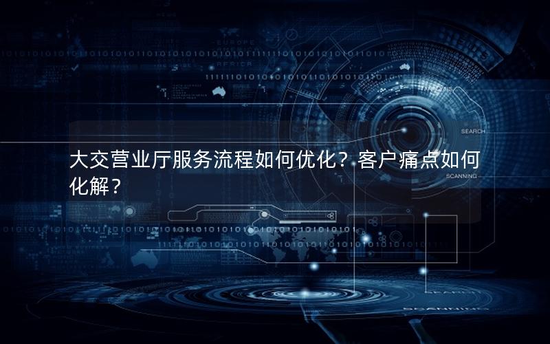 大交营业厅服务流程如何优化？客户痛点如何化解？