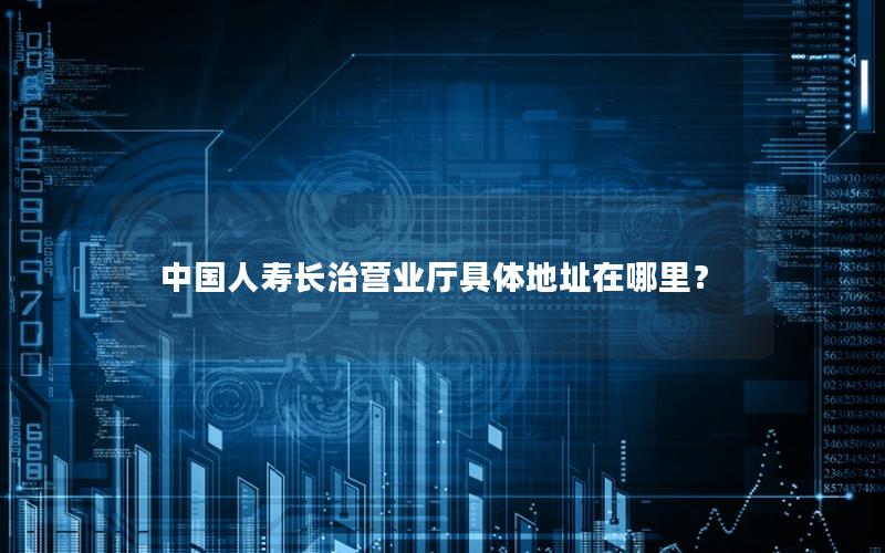 中国人寿长治营业厅具体地址在哪里？